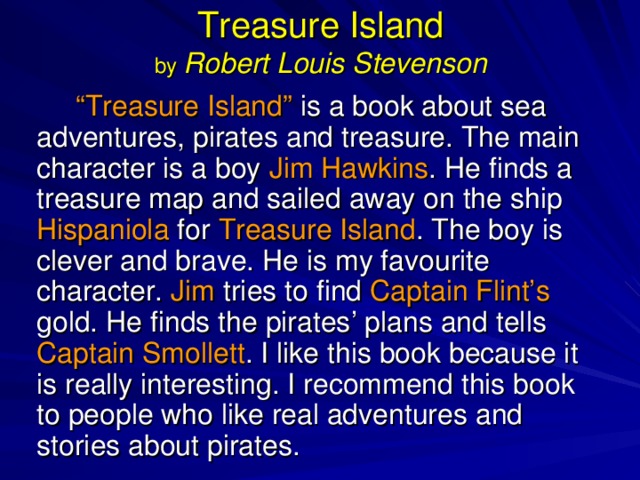 Treasure Island  by Robert Louis Stevenson “ Treasure Island” is a book about sea adventures, pirates and treasure. The main character is a boy Jim Hawkins . He finds a treasure map and sailed away on the ship Hispaniola for Treasure Island . The boy is clever and brave. He is my favourite character. Jim tries to find Captain Flint’s gold. He finds the pirates’ plans and tells Captain Smollett . I like this book because it is really interesting. I recommend this book to people who like real adventures and stories about pirates. 