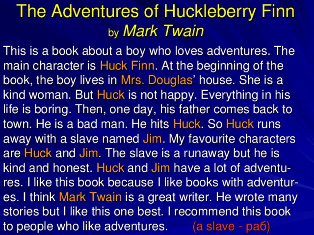 The Adventures of Huckleberry Finn  by Mark Twain This is a book about a boy who loves adventures. The main character is Huck Finn . At the beginning of the book, the boy lives in Mrs. Douglas ’ house. She is a kind woman. But Huck is not happy. Everything in his life is boring. Then, one day, his father comes back to town. He is a bad man. He hits Huck . So Huck runs away with a slave named Jim . My favourite characters are Huck and Jim . The slave is a runaway but he is kind and honest. Huck and Jim have a lot of adventu-res. I like this book because I like books with adventur-es. I think Mark Twain is a great writer. He wrote many stories but I like this one best. I recommend this book to people who like adventures.  (a slave - раб ) 