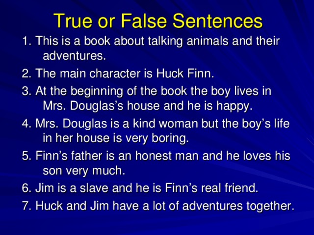 True or False Sentences 1. This is a book about talking animals and their adventures. 2. The main character is Huck Finn. 3. At the beginning of the book the boy lives in Mrs. Douglas’s house and he is happy. 4. Mrs. Douglas is a kind woman but the boy’s life in her house is very boring. 5. Finn’s father is an honest man and he loves his son very much. 6. Jim is a slave and he is Finn’s real friend. 7. Huck and Jim have a lot of adventures together. 