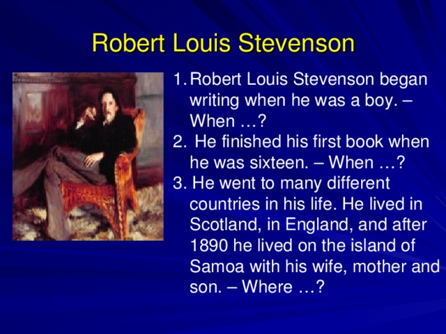 Robert Louis Stevenson Robert Louis Stevenson began writing when he was a boy. – When …?  He finished his first book when he was sixteen. – When …? 3. He went to many different countries in his life. He lived in Scotland, in England, and after 1890 he lived on the island of Samoa with his wife, mother and son. – Where …? 