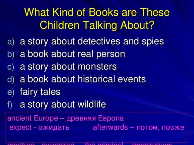 What Kind of Books are These Children Talking About? a story about detectives and spies a book about real person a story about monsters a book about historical events fairy tales a story about wildlife ancient Europe – древняя Европа  expect - ожидать   afterwards – потом, позже creature - существо the criminal – преступник 