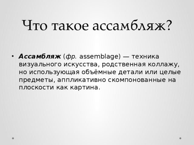 Что такое ассамбляж? Ассамбляж ( фр. assemblage) — техника визуального искусства, родственная коллажу, но использующая объёмные детали или целые предметы, аппликативно скомпонованные на плоскости как картина. 