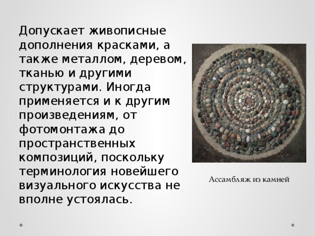Допускает живописные дополнения красками, а также металлом, деревом, тканью и другими структурами. Иногда применяется и к другим произведениям, от фотомонтажа до пространственных композиций, поскольку терминология новейшего визуального искусства не вполне устоялась. Ассамбляж из камней 