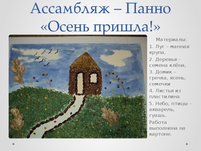 Ассамбляж – Панно «Осень пришла!» Материалы: 1. Луг – манная крупа, 2. Деревья – семена клёна, 3. Домик – гречка, ясень, семечки 4. Листья из пластилина 5. Небо, птицы – акварель, гуашь. Работа выполнена на картоне. 