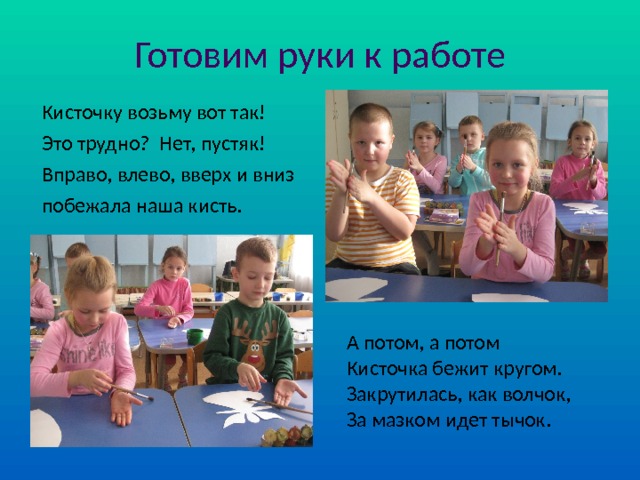 Готовим руки к работе Кисточку возьму вот так! Это трудно? Нет, пустяк! Вправо, влево, вверх и вниз побежала наша кисть. А потом, а потом Кисточка бежит кругом. Закрутилась, как волчок, За мазком идет тычок. 
