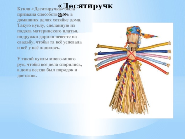«Десятиручка» Кукла «Десятиручка» была призвана способствовать в домашних делах хозяйке дома. Такую куклу, сделанную из подола материнского платья, подружки дарили невесте на свадьбу, чтобы та всё успевала и всё у неё ладилось.   У такой куклы много-много рук, чтобы все дела спорились, а дома всегда был порядок и достаток.  