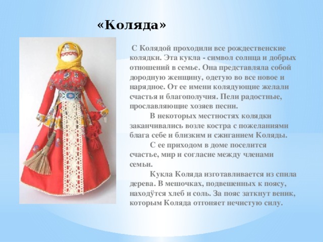 «Коляда»   С Колядой проходили все рождественские колядки. Эта кукла - символ солнца и добрых отношений в семье. Она представляла собой дородную женщину, одетую во все новое и нарядное. От ее имени колядующие желали счастья и благополучия. Пели радостные, прославляющие хозяев песни.            В некоторых местностях колядки заканчивались возле костра с пожеланиями блага себе и близким и сжиганием Коляды.            С ее приходом в доме поселится счастье, мир и согласие между членами семьи.            Кукла Коляда изготавливается из спила дерева. В мешочках, подвешенных к поясу, находÿтся хлеб и соль. За пояс заткнут веник, которым Коляда отгоняет нечистую силу. 