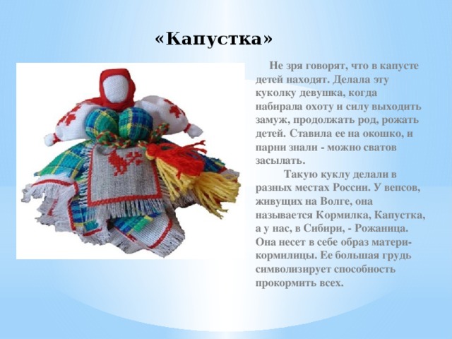«Капустка»  Не зря говорят, что в капусте детей находят. Делала эту куколку девушка, когда набирала охоту и силу выходить замуж, продолжать род, рожать детей. Ставила ее на окошко, и парни знали - можно сватов засылать.            Такую куклу делали в разных местах России. У вепсов, живущих на Волге, она называется Кормилка, Капустка, а у нас, в Сибири, - Рожаница. Она несет в себе образ матери-кормилицы. Ее большая грудь символизирует способность прокормить всех. 
