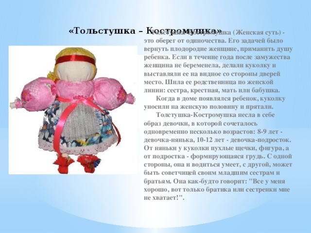 «Тольстушка – Костромушка»  Толстушка-Костромушка (Женская суть) - это оберег от одиночества. Его задачей было вернуть плодородие женщине, приманить душу ребенка. Если в течение года после замужества женщина не беременела, делали куколку и выставляли ее на видное со стороны дверей место. Шила ее родственница по женской линии: сестра, крестная, мать или бабушка.         Когда в доме появлялся ребенок, куколку уносили на женскую половину и прятали.         Толстушка-Костромушка несла в себе образ девочки, в которой сочеталось одновременно несколько возрастов: 8-9 лет - девочка-нянька, 10-12 лет - девочка-подросток. От няньки у куколки пухлые щечки, фигура, а от подростка - формирующаяся грудь. С одной стороны, она и водиться умеет, с другой, может быть советчицей своим младшим сестрам и братьям. Она как-будто говорит: 