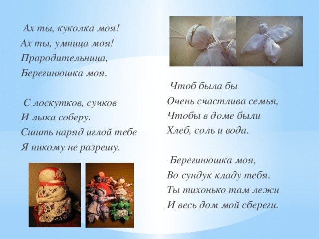  Ах ты, куколка моя! Ах ты, умница моя! Прародительница, Берегинюшка моя.    С лоскутков, сучков И лыка соберу. Сшить наряд иглой тебе Я никому не разрешу.     Чтоб была бы Очень счастлива семья, Чтобы в доме были Хлеб, соль и вода.   Берегинюшка моя, Во сундук кладу тебя. Ты тихонько там лежи И весь дом мой сбереги.  