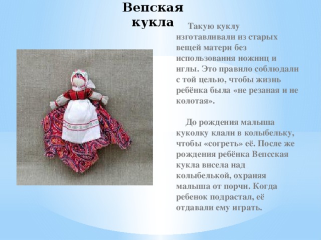 Вепская кукла  Такую куклу изготавливали из старых вещей матери без использования ножниц и иглы. Это правило соблюдали с той целью, чтобы жизнь ребёнка была «не резаная и не колотая».   До рождения малыша куколку клали в колыбельку, чтобы «согреть» её. После же рождения ребёнка Вепсская кукла висела над колыбелькой, охраняя малыша от порчи. Когда ребенок подрастал, её отдавали ему играть.  