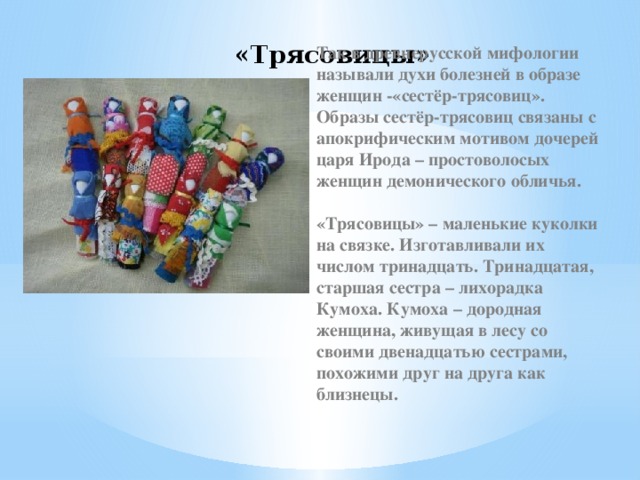 «Трясовицы» Так в древнерусской мифологии называли духи болезней в образе женщин -«сестёр-трясовиц». Образы сестёр-трясовиц связаны с апокрифическим мотивом дочерей царя Ирода – простоволосых женщин демонического обличья.  «Трясовицы» – маленькие куколки на связке. Изготавливали их числом тринадцать. Тринадцатая, старшая сестра – лихорадка Кумоха. Кумоха – дородная женщина, живущая в лесу со своими двенадцатью сестрами, похожими друг на друга как близнецы.   