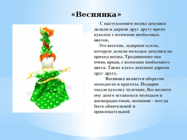 «Веснянка»  C наступлением весны девушки делали и дарили друг другу ярких куколок с волосами необычных цветов.  Это веселая, задорная кукла, которую делали молодые девушки на приход весны. Традиционно она очень яркая, с волосами необычного цвета. Таких кукол девушки дарили друг другу.            Веснянка является оберегом молодости и красоты. Подарив такую куколку мужчине, Вы желаете ему долго оставаться молодым и жизнерадостным, женщине - всегда быть обаятельной и привлекательной 