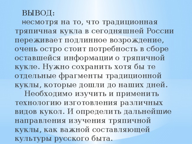  ВЫВОД:   н есмотря на то, что традиционная тряпичная кукла в сегодняшней России переживает подлинное возрождение, очень остро стоит потребность в сборе оставшейся информаци и о тряпичной кукле. Нужно сохранить хотя бы те отдельные фрагменты традиционной куклы, которые дошли до наших дней.  Необходимо изучить и применить технологию изготовления различных видов кукол. И определить дальнейш и е направления изучения тряпичной куклы, как важной составляющей культуры русского быта. 