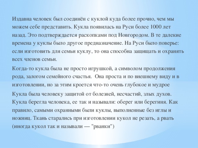 Издавна человек был соединён с куклой куда более прочно, чем мы можем себе представить. Кукла появилась на Руси более 1000 лет назад. Это подтверждается раскопками под Новгородом. В те далекие времена у куклы было другое предназначение. На Руси было поверье: если изготовить для семьи куклу, то она способна защищать и охранять всех членов семьи. Когда-то кукла была не просто игрушкой, а символом продолжения рода, залогом семейного счастья. Она проста и по внешнему виду и в изготовлении, но за этим кроется что-то очень глубокое и мудрое Кукла была человеку защитой от болезней, несчастий, злых духов. Кукла берегла человека, ее так и называли: оберег или берегиня. Как правило, самыми охранными были куклы, выполненные без иглы и ножниц. Ткань старались при изготовлении кукол не резать, а рвать (иногда кукол так и называли — 