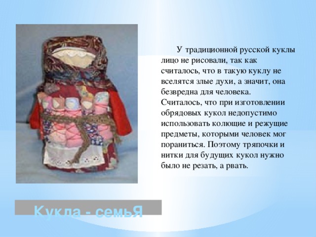  У традиционной русской куклы лицо не рисовали, так как считалось, что в такую куклу не вселятся злые духи, а значит, она безвредна для человека. Считалось, что при изготовлении обрядовых кукол недопустимо использовать колющие и режущие предметы, которыми человек мог пораниться. Поэтому тряпочки и нитки для будущих кукол нужно было не резать, а рвать. Кукла - семьЯ 