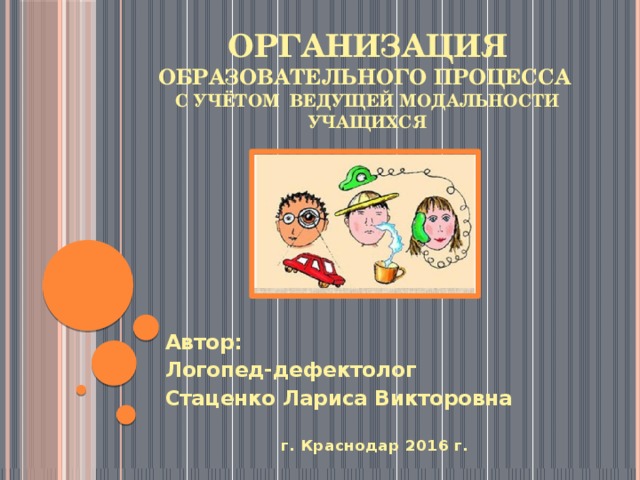 ОРГАНИЗАЦИЯ ОБРАЗОВАТЕЛЬНОГО ПРОЦЕССА  С УЧЁТОМ ВЕДУЩЕЙ МОДАЛЬНОСТИ УЧАЩИХСЯ Автор: Логопед-дефектолог Стаценко Лариса Викторовна  г. Краснодар 2016 г.  