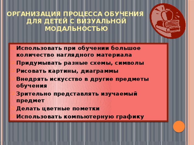 Организация процесса обучения  для детей с визуальной модальностью Использовать при обучении большое количество наглядного материала Придумывать разные схемы, символы Рисовать картины, диаграммы Внедрять искусство в другие предметы обучения Зрительно представлять изучаемый предмет Делать цветные пометки Использовать компьютерную графику 