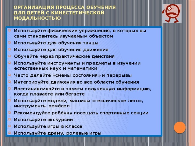 Организация процесса обучения  для детей с кинестетической модальностью Используйте физические упражнения, в которых вы сами становитесь изучаемым объектом Используйте для обучения танцы Используйте для обучения движения Обучайте через практические действия Используйте инструменты и предметы в изучении естественных наук и математики Часто делайте «смены состояния» и перерывы Интегрируйте движения во все области обучения Восстанавливайте в памяти полученную информацию, когда плаваете или бегаете Используйте модели, машины «техническое лего», инструменты ремёсел Рекомендуйте ребёнку посещать спортивные секции Используйте экскурсии Используйте игры в классе Используйте драму, ролевые игры 