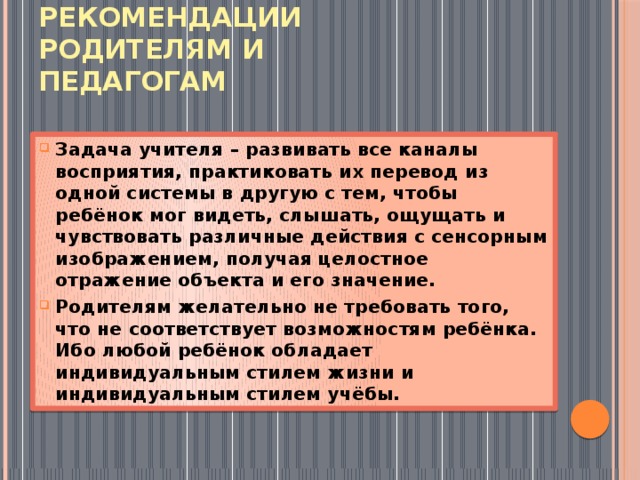 РЕКОМЕНДАЦИИ  РОДИТЕЛЯМ И ПЕДАГОГАМ Задача учителя – развивать все каналы восприятия, практиковать их перевод из одной системы в другую с тем, чтобы ребёнок мог видеть, слышать, ощущать и чувствовать различные действия с сенсорным изображением, получая целостное отражение объекта и его значение. Родителям желательно не требовать того, что не соответствует возможностям ребёнка. Ибо любой ребёнок обладает индивидуальным стилем жизни и индивидуальным стилем учёбы. 
