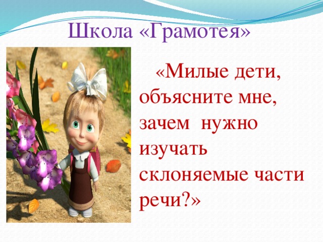 Школа «Грамотея»  « Милые дети, объясните мне, зачем нужно изучать склоняемые части речи?»