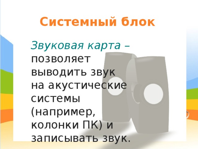 Системный блок Звуковая карта – позволяет выводить звук на акустические системы (например, колонки ПК) и записывать звук. 