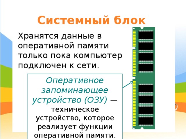 Системный блок Хранятся данные в оперативной памяти только пока компьютер подключен к сети. Оперативное запоминающее устройство (ОЗУ) — техническое устройство, которое реализует функции оперативной памяти. 