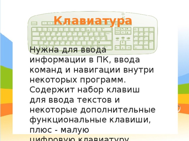 Клавиатура Нужна для ввода информации в ПК, ввода команд и навигации внутри некоторых программ. Содержит набор клавиш для ввода текстов и некоторые дополнительные функциональные клавиши, плюс - малую цифровую клавиатуру. 