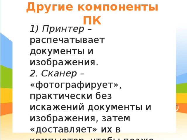 Другие компоненты ПК 1) Принтер – распечатывает документы и изображения. 2. Сканер – «фотографирует», практически без искажений документы и изображения, затем «доставляет» их в компьютер, чтобы позже их можно было сохранить в цифровом (компьютерном) виде. 