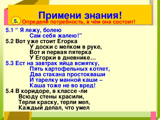 Примени знания! 5. Определи потребность, в чём она состоит! 5.1 “ Я лежу, болею  Сам себя жалею!” 5.2 Вот уже стоит Егорка  У доски с мелком в руке,  Вот и первая пятерка  У Егорки в дневнике… 5.3 Ест на завтрак яйца всмятку,  Пять картофельных котлет,  Два стакана простокваши  И тарелку манной каши –  Каша тоже не во вред! 5.4 В коридоре, в классе -ли  Всюду стены красили,  Терли краску, терли мел,  Каждый делал, что умел 