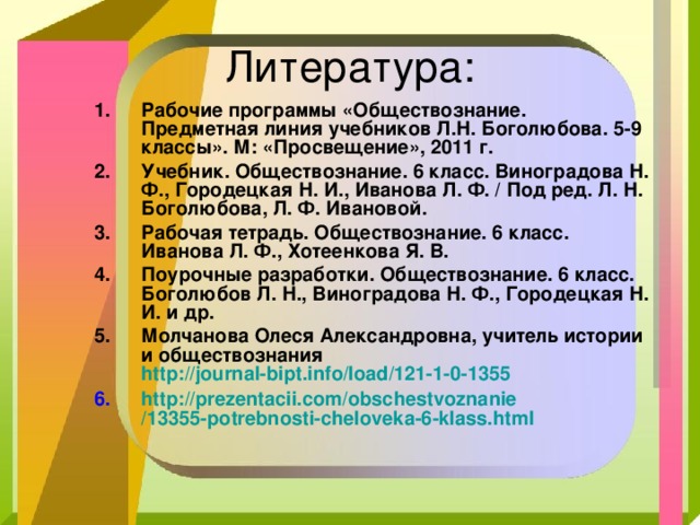 Рабочие программы «Обществознание. Предметная линия учебников Л.Н. Боголюбова. 5-9 классы». М: «Просвещение», 2011 г. Учебник. Обществознание. 6 класс. Виноградова Н. Ф., Городецкая Н. И., Иванова Л. Ф. / Под ред. Л. Н. Боголюбова, Л. Ф. Ивановой. Рабочая тетрадь. Обществознание. 6 класс. Иванова Л. Ф., Хотеенкова Я. В. Поурочные разработки. Обществознание. 6 класс. Боголюбов Л. Н., Виноградова Н. Ф., Городецкая Н. И. и др. Молчанова Олеся Александровна, учитель истории и обществознания http://journal-bipt.info/load/121-1-0-1355  http :// prezentacii.com / obschestvoznanie /13355-potrebnosti-cheloveka-6-klass.html  