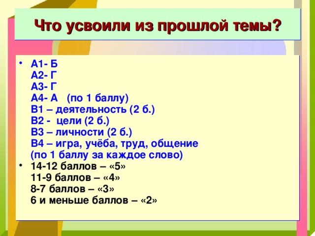 Что усвоили из прошлой темы? А1- Б  А2- Г  А3- Г  А4- А (по 1 баллу)  В1 – деятельность (2 б.)  В2 - цели (2 б.)  В3 – личности (2 б.)  В4 – игра, учёба, труд, общение  (по 1 баллу за каждое слово) 14-12 баллов – «5»  11-9 баллов – «4»  8-7 баллов – «3»  6 и меньше баллов – «2» 