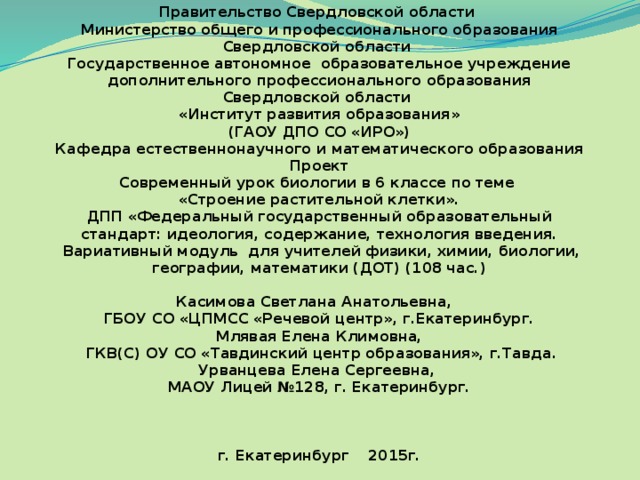 Правительство Свердловской области  Министерство общего и профессионального образования Свердловской области  Государственное автономное образовательное учреждение дополнительного профессионального образования Свердловской области  «Институт развития образования»  (ГАОУ ДПО СО «ИРО»)  Кафедра естественнонаучного и математического образования  Проект  Современный урок биологии в 6 классе по теме  «Строение растительной клетки».  ДПП «Федеральный государственный образовательный стандарт: идеология, содержание, технология введения.  Вариативный модуль для учителей физики, химии, биологии, географии, математики (ДОТ) (108 час.)     Касимова Светлана Анатольевна,  ГБОУ СО «ЦПМСС «Речевой центр», г.Екатеринбург.  Млявая Елена Климовна,  ГКВ(С) ОУ СО «Тавдинский центр образования», г.Тавда.  Урванцева Елена Сергеевна,  МАОУ Лицей №128, г. Екатеринбург.           г. Екатеринбург 2015г.   