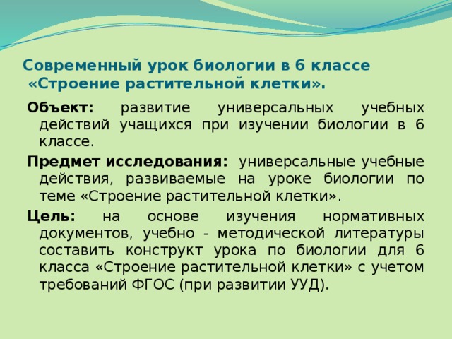 Современный урок биологии в 6 классе  «Строение растительной клетки». Объект: развитие универсальных учебных действий учащихся при изучении биологии в 6 классе. Предмет исследования: универсальные учебные действия, развиваемые на уроке биологии по теме «Строение растительной клетки». Цель: на основе изучения нормативных документов, учебно - методической литературы составить конструкт урока по биологии для 6 класса «Строение растительной клетки» с учетом требований ФГОС (при развитии УУД). 