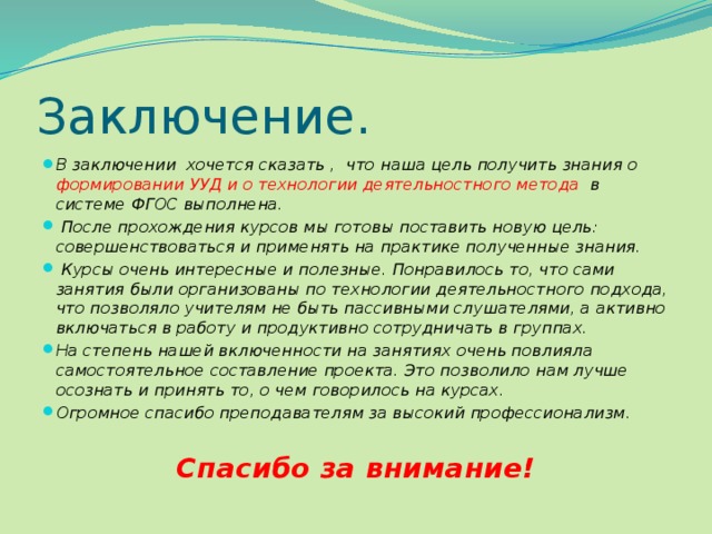 Заключение. В заключении хочется сказать , что наша цель получить знания о формировании УУД и о технологии деятельностного метода в системе ФГОС выполнена.  После прохождения курсов мы готовы поставить новую цель: совершенствоваться и применять на практике полученные знания.  Курсы очень интересные и полезные. Понравилось то, что сами занятия были организованы по технологии деятельностного подхода, что позволяло учителям не быть пассивными слушателями, а активно включаться в работу и продуктивно сотрудничать в группах. На степень нашей включенности на занятиях очень повлияла самостоятельное составление проекта. Это позволило нам лучше осознать и принять то, о чем говорилось на курсах. Огромное спасибо преподавателям за высокий профессионализм.  Спасибо за внимание! 