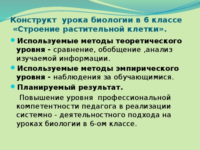 Конструкт урока биологии в 6 классе  «Строение растительной клетки». Используемые методы теоретического уровня - сравнение, обобщение ,анализ изучаемой информации. Используемые методы эмпирического уровня - наблюдения за обучающимися. Планируемый результат.  Повышение уровня профессиональной компетентности педагога в реализации системно - деятельностного подхода на уроках биологии в 6-ом классе. 