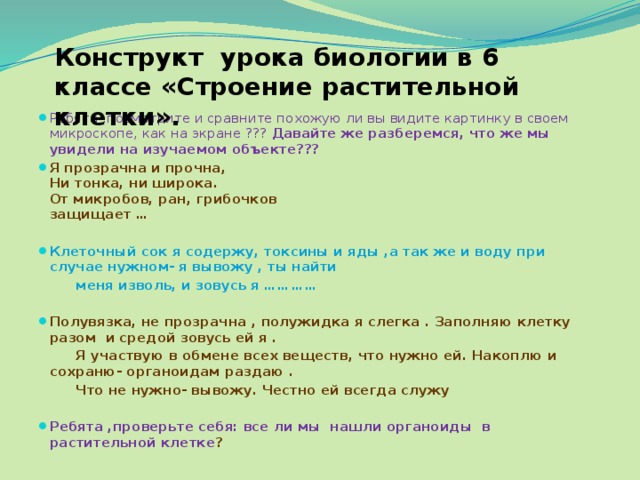 Конструкт урока биологии в 6 классе «Строение растительной клетки». Ребята ,посмотрите и сравните похожую ли вы видите картинку в своем микроскопе, как на экране ??? Давайте же разберемся, что же мы увидели на изучаемом объекте??? Я прозрачна и прочна,  Ни тонка, ни широка.  От микробов, ран, грибочков  защищает …  Клеточный сок я содержу, токсины и яды ,а так же и воду при случае нужном- я вывожу , ты найти  меня изволь, и зовусь я …………  Полувязка, не прозрачна , полужидка я слегка . Заполняю клетку разом и средой зовусь ей я .  Я участвую в обмене всех веществ, что нужно ей. Накоплю и сохраню- органоидам раздаю .  Что не нужно- вывожу. Честно ей всегда служу  Ребята ,проверьте себя: все ли мы нашли органоиды в растительной клетке ? 