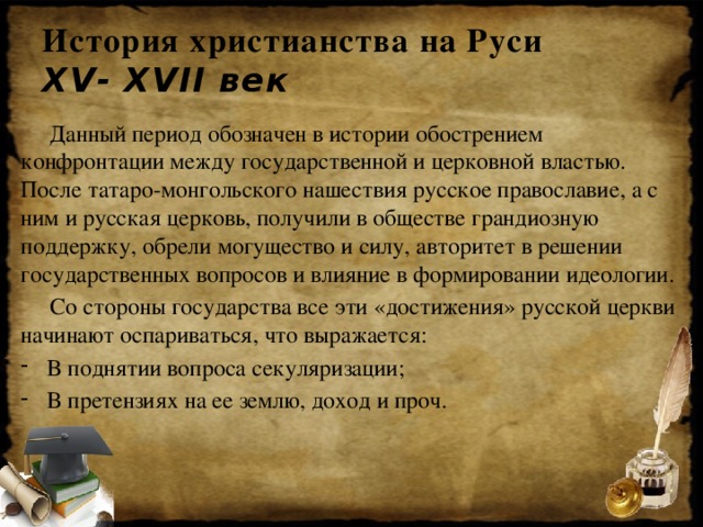История христианства на Руси  XV- XVII век  Данный период обозначен в истории обострением конфронтации между государственной и церковной властью. После татаро-монгольского нашествия русское православие, а с ним и русская церковь, получили в обществе грандиозную поддержку, обрели могущество и силу, авторитет в решении государственных вопросов и влияние в формировании идеологии.  Со стороны государства все эти «достижения» русской церкви начинают оспариваться, что выражается: