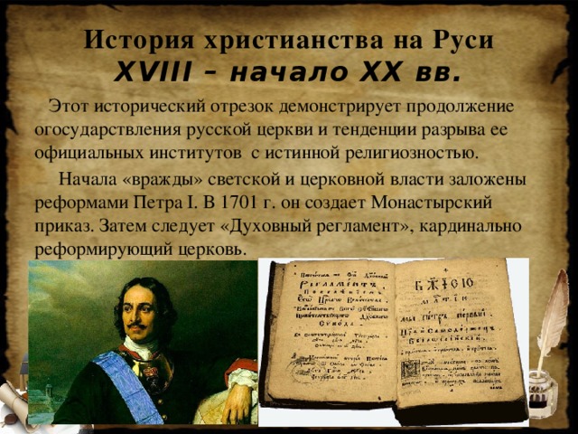 История христианства на Руси  XVIII – начало XX вв.  Этот исторический отрезок демонстрирует продолжение огосударствления русской церкви и тенденции разрыва ее официальных институтов с истинной религиозностью.  Начала «вражды» светской и церковной власти заложены реформами Петра I. В 1701 г. он создает Монастырский приказ. Затем следует «Духовный регламент», кардинально реформирующий церковь.
