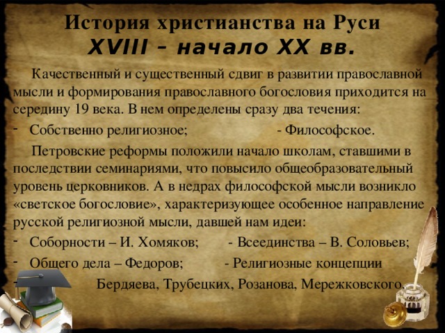 История христианства на Руси  XVIII – начало XX вв.  Качественный и существенный сдвиг в развитии православной мысли и формирования православного богословия приходится на середину 19 века. В нем определены сразу два течения: Собственно религиозное; - Философское.  Петровские реформы положили начало школам, ставшими в последствии семинариями, что повысило общеобразовательный уровень церковников. А в недрах философской мысли возникло «светское богословие», характеризующее особенное направление русской религиозной мысли, давшей нам идеи: