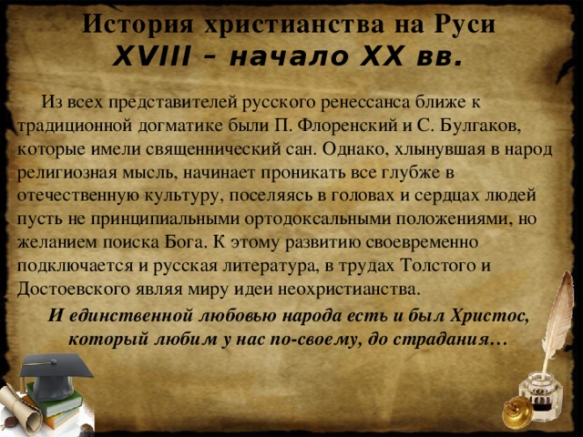 История христианства на Руси  XVIII – начало XX вв.  Из всех представителей русского ренессанса ближе к традиционной догматике были П. Флоренский и С. Булгаков, которые имели священнический сан. Однако, хлынувшая в народ религиозная мысль, начинает проникать все глубже в отечественную культуру, поселяясь в головах и сердцах людей пусть не принципиальными ортодоксальными положениями, но желанием поиска Бога. К этому развитию своевременно подключается и русская литература, в трудах Толстого и Достоевского являя миру идеи неохристианства. И единственной любовью народа есть и был Христос, который любим у нас по-своему, до страдания…