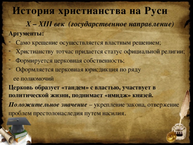 История христианства на Руси X – XIII век (государственное направление) Аргументы: Само крещение осуществляется властным решением; Христианству тотчас придается статус официальной религии; Формируется церковная собственность; Оформляется церковная юрисдикция по ряду  ее полномочий Церковь образует «тандем» с властью, участвует в политической жизни, поднимает «имидж» князей. Положительное значение – укрепление закона, отвержение проблем престолонаследия путем насилия .