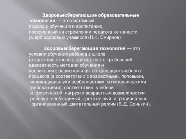  Здоровьесберегающие образовательные технологии — это системный подход к обучению и воспитанию, построенный на стремлении педагога не нанести ущерб здоровью учащихся (Н.К. Смирнов)  Здоровьесберегающая технология — это условия обучения ребенка в школе (отсутствие стресса, адекватность требований, адекватность методик обучения и воспитания); рациональная  организация учебного процесса (в соответствии с возрастными, половыми,   индивидуальными особенностями  и гигиеническими требованиями); соответствие  учебной   и  физической  нагрузки возрастным возможностям  ребенка; необходимый, достаточный  и  рационально   организованный двигательный режим (В.Д. Сонькин). 