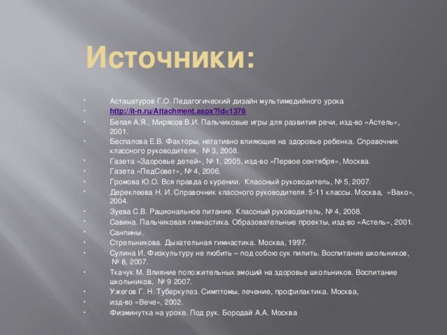 Источники:   Астацатуров Г.О. Педагогический дизайн мультимедийного урока http://it-n.ru/Attachment.aspx?Id=1376 Белая А.Я., Мирясов В.И. Пальчиковые игры для развития речи, изд-во «Астель», 2001. Беспалова Е.В. Факторы, негативно влияющие на здоровье ребенка. Справочник классного руководителя,  № 3, 2008. Газета «Здоровье детей», № 1, 2005, изд-во «Первое сентября», Москва. Газета «ПедСовет», № 4, 2006. Громова Ю.О. Вся правда о курении.  Классный руководитель, № 5, 2007. Дереклеева Н. И. Справочник классного руководителя. 5-11 классы. Москва,  «Вако», 2004. Зуева С.В. Рациональное питание. Классный руководитель, № 4, 2008. Савина. Пальчиковая гимнастика. Образовательные проекты, изд-во «Астель», 2001. Санпины. Стрельникова. Дыхательная гимнастика. Москва, 1997. Сулина И. Физкультуру не любить – под собою сук пилить. Воспитание школьников,  № 8, 2007. Ткачук М. Влияние положительных эмоций на здоровье школьников. Воспитание школьников,  № 9 2007. Ужегов Г. Н. Туберкулез. Симптомы, лечение, профилактика. Москва,       изд-во «Вече», 2002. Физминутка на уроке. Под рук. Бородай А.А. Москва 