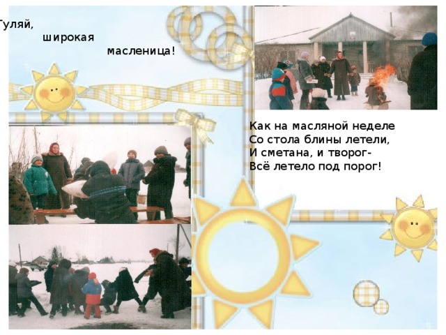 Гуляй,  широкая  масленица! Как на масляной неделе Со стола блины летели, И сметана, и творог- Всё летело под порог! 