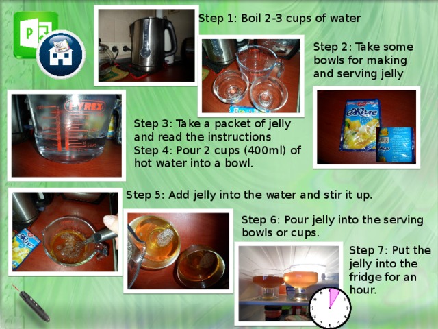 Step 1: Boil 2-3 cups of water Step 2: Take some bowls for making and serving jelly Step 3: Take a packet of jelly and read the instructions Step 4: Pour 2 cups (400ml) of hot water into a bowl. Step 5: Add jelly into the water and stir it up. Step 6: Pour jelly into the serving bowls or cups. Step 7: Put the jelly into the fridge for an hour. 
