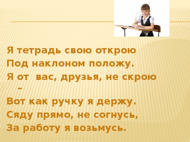 Я тетрадь свою открою Под наклоном положу. Я от вас, друзья, не скрою – Вот как ручку я держу. Сяду прямо, не согнусь, За работу я возьмусь. 