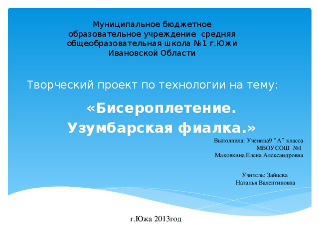 Муниципальное бюджетное образовательное учреждение средняя общеобразовательная школа №1 г.Южи Ивановской Области  Творческий проект по технологии на тему: «Бисероплетение. Узумбарская фиалка.» Выполнила: Ученица9 “ А ” класса МБОУСОШ №1 Маковкина Елена Александровна Учитель: Зайцева Наталья Валентиновна г.Южа 2013год 