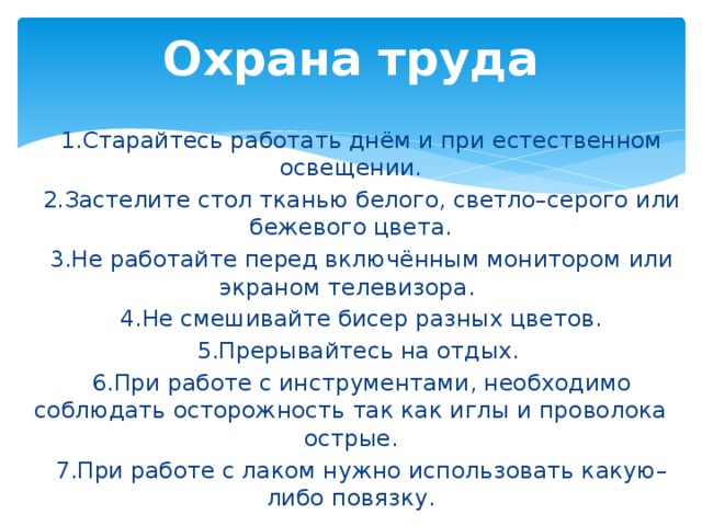 Охрана труда  1.Старайтесь работать днём и при естественном освещении.  2.Застелите стол тканью белого, светло–серого или бежевого цвета.  3.Не работайте перед включённым монитором или экраном телевизора.  4.Не смешивайте бисер разных цветов.   5.Прерывайтесь на отдых.  6.При работе с инструментами, необходимо соблюдать осторожность так как иглы и проволока острые.  7.При работе с лаком нужно использовать какую–либо повязку. 