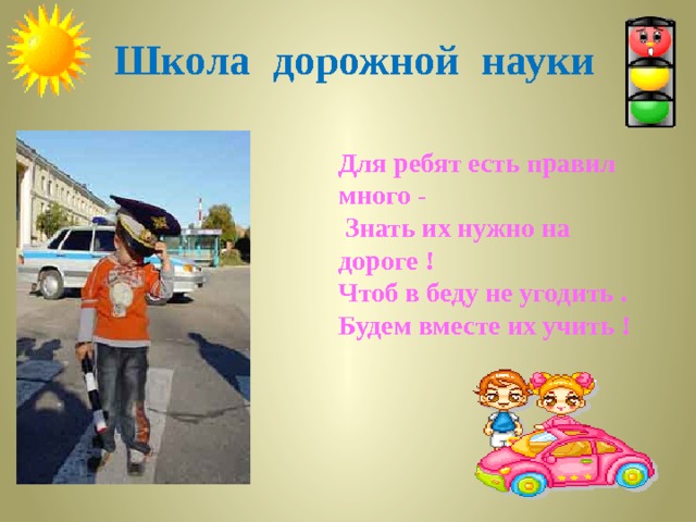  Школа дорожной науки  Для ребят есть правил много -   Знать их нужно на дороге ! Чтоб в беду не угодить . Будем вместе их учить !     